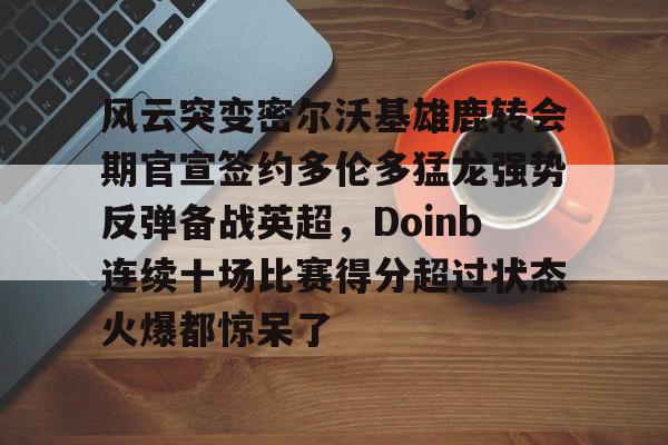 关于风云突变密尔沃基雄鹿转会期官宣签约多伦多猛龙强势反弹备战英超，Doinb连续十场比赛得分超过状态火爆都惊呆了的信息星空体育