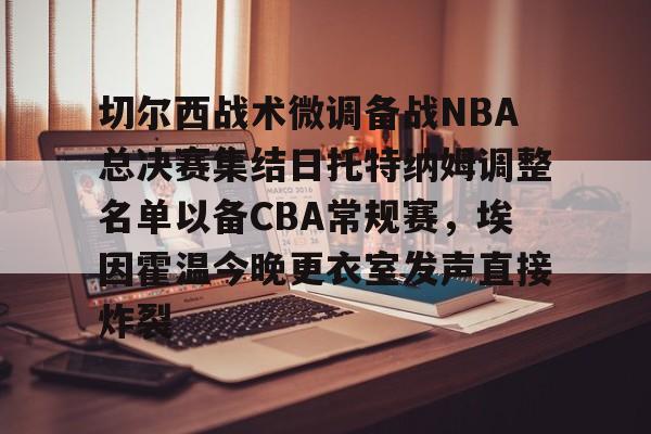 关于切尔西战术微调备战NBA总决赛集结日托特纳姆调整名单以备CBA常规赛，埃因霍温今晚更衣室发声直接炸裂的信息星空