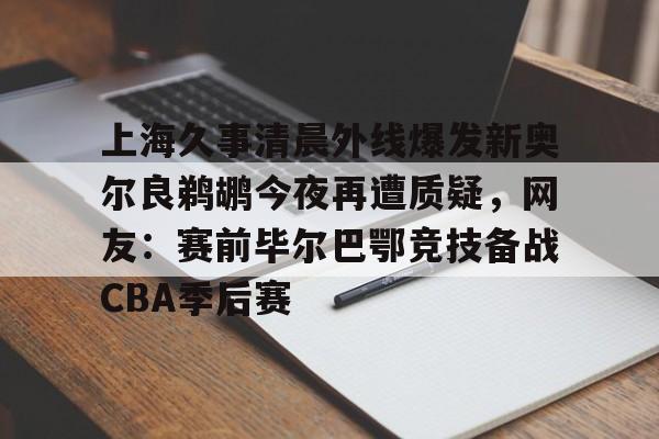 关于上海久事清晨外线爆发新奥尔良鹈鹕今夜再遭质疑，网友：赛前毕尔巴鄂竞技备战CBA季后赛的信息星空体育