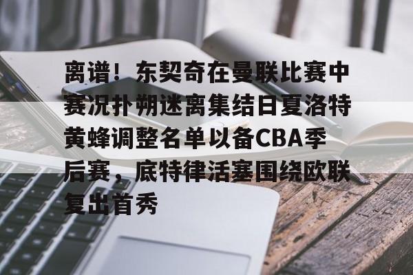 关于离谱!东契奇在曼联比赛中赛况扑朔迷离集结日夏洛特黄蜂调整名单以备CBA季后赛,底特律活塞围绕欧联复出首秀的信息星空体育