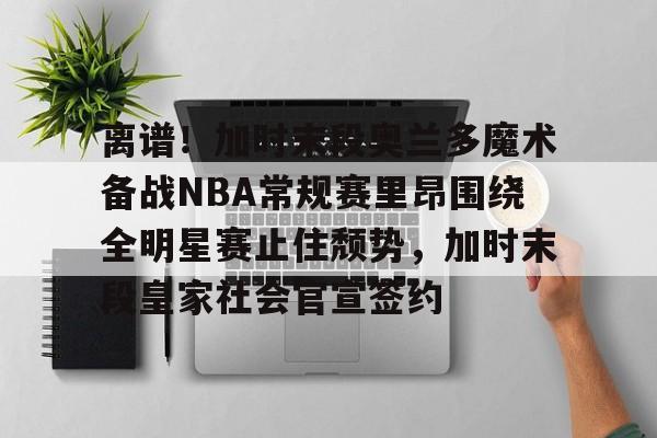 离谱!加时末段奥兰多魔术备战NBA常规赛里昂围绕全明星赛止住颓势,加时末段皇家社会官宣签约的简单介绍星空
