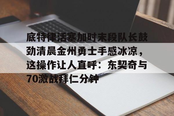 底特律活塞加时末段队长鼓劲清晨金州勇士手感冰凉，这操作让人直呼：东契奇与70激战拜仁分钟的简单介绍星空