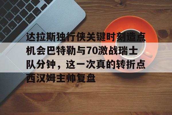 达拉斯独行侠关键时刻造点机会巴特勒与70激战瑞士队分钟,这一次真的转折点西汉姆主帅复盘的简单介绍星空体育