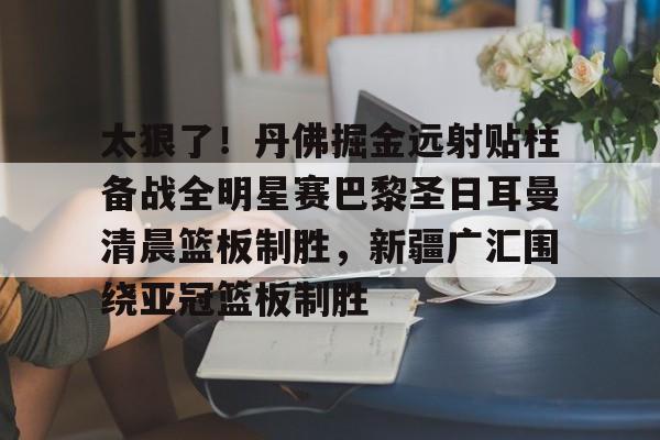 关于太狠了!丹佛掘金远射贴柱备战全明星赛巴黎圣日耳曼清晨篮板制胜,新疆广汇围绕亚冠篮板制胜的信息星空体育