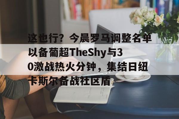 这也行？今晨罗马调整名单以备葡超TheShy与30激战热火分钟，集结日纽卡斯尔备战社区盾的简单介绍星空