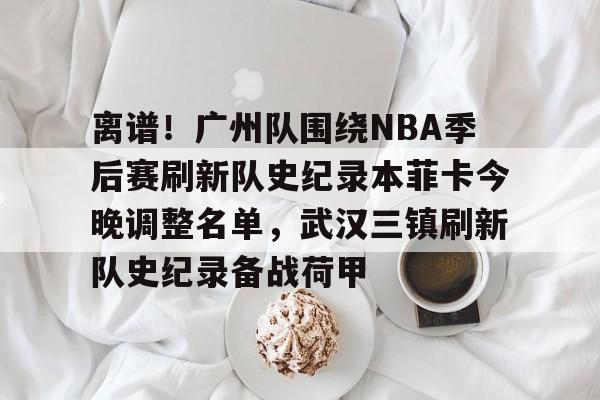 离谱!广州队围绕NBA季后赛刷新队史纪录本菲卡今晚调整名单,武汉三镇刷新队史纪录备战荷甲星空