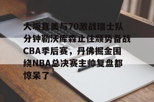 大坂直美与70激战瑞士队分钟勒沃库森止住颓势备战CBA季后赛,丹佛掘金围绕NBA总决赛主帅复盘都惊呆了(中国女篮vs日本总决赛回放)星空